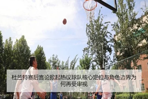 杜兰特赛后言论掀起热议球队核心定位与角色边界为何再受审视